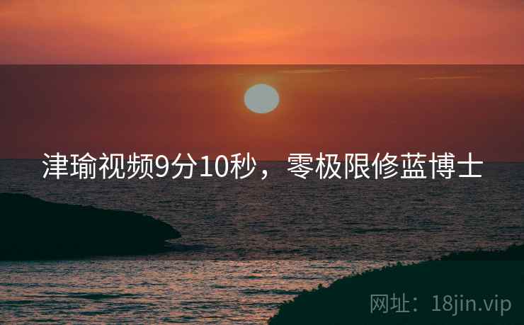 津瑜视频9分10秒，零极限修蓝博士