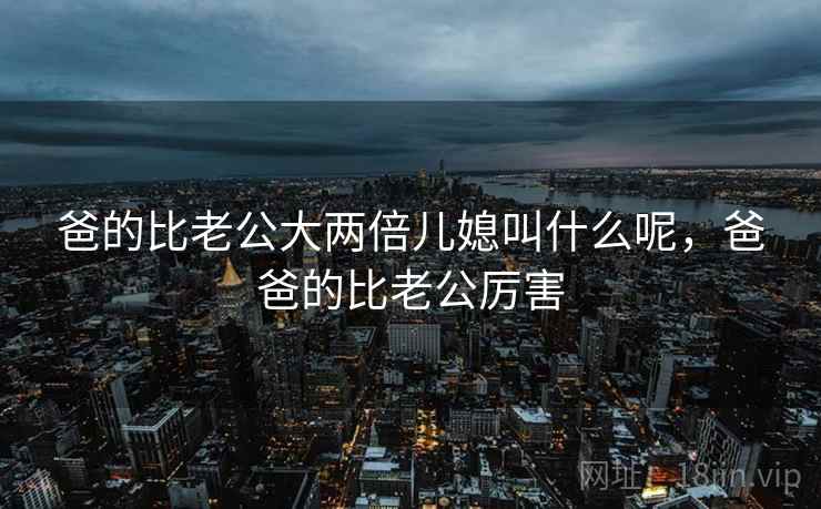 爸的比老公大两倍儿媳叫什么呢，爸爸的比老公厉害