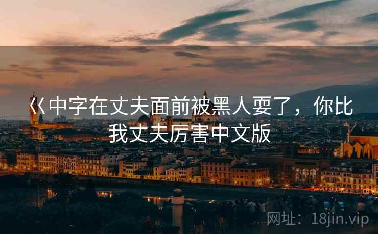 巜中字在丈夫面前被黑人耍了,你比我丈夫厉害中文版 巜中字在丈夫面前被黑人耍了,你比我丈夫厉害中文版