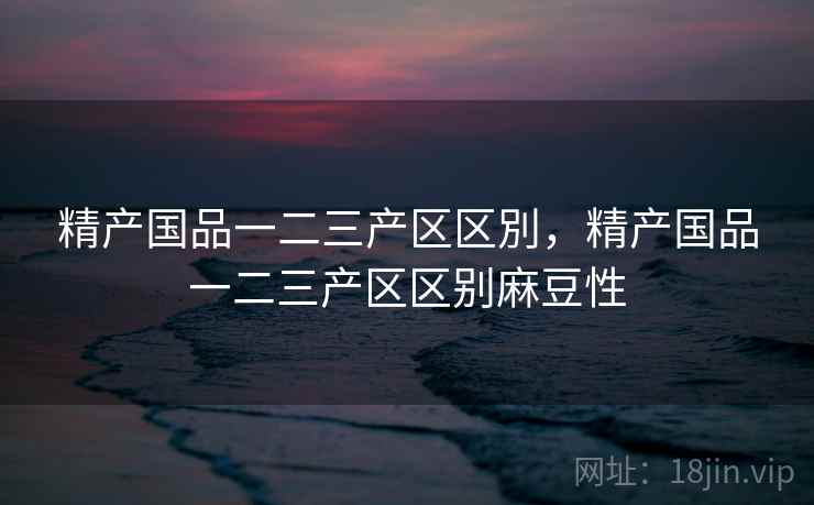 精产国品一二三产区区別，精产国品一二三产区区别麻豆性