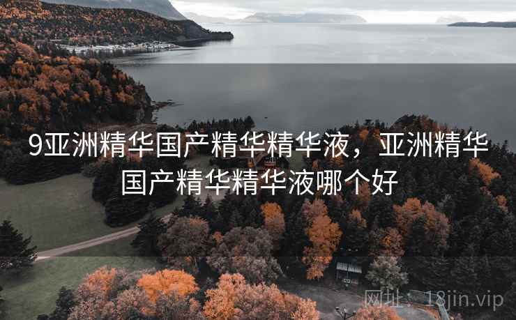 9亚洲精华国产精华精华液，亚洲精华国产精华精华液哪个好