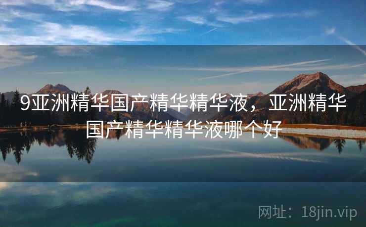 9亚洲精华国产精华精华液,亚洲精华国产精华精华液哪个好 9亚洲精华国产精华精华液,亚洲精华国产精华精华液哪个好