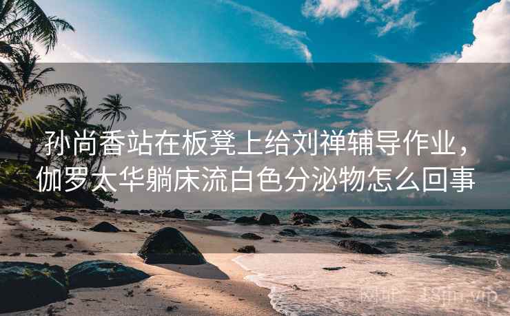 孙尚香站在板凳上给刘禅辅导作业,伽罗太华躺床流白色分泌物怎么回事 孙尚香站在板凳上给刘禅辅导作业,伽罗太华躺床流白色分泌物怎么回事