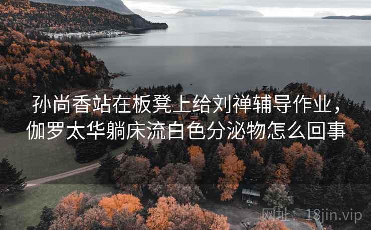 孙尚香站在板凳上给刘禅辅导作业，伽罗太华躺床流白色分泌物怎么回事