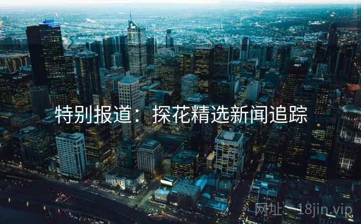 特别报道:探花精选新闻追踪 特别报道:探花精选新闻追踪