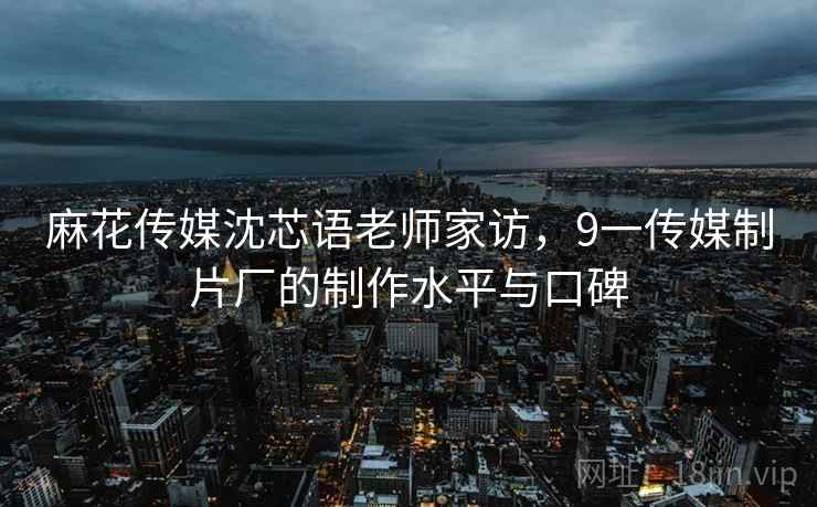 麻花传媒沈芯语老师家访，9一传媒制片厂的制作水平与口碑
