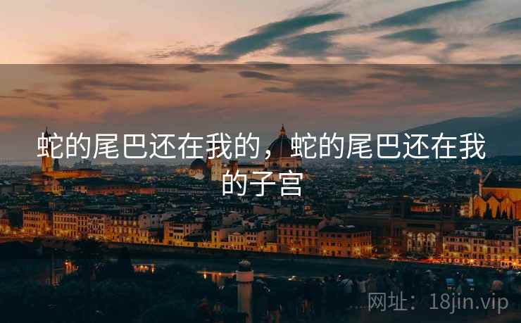 蛇的尾巴还在我的,蛇的尾巴还在我的子宫 蛇的尾巴还在我的,蛇的尾巴还在我的子宫