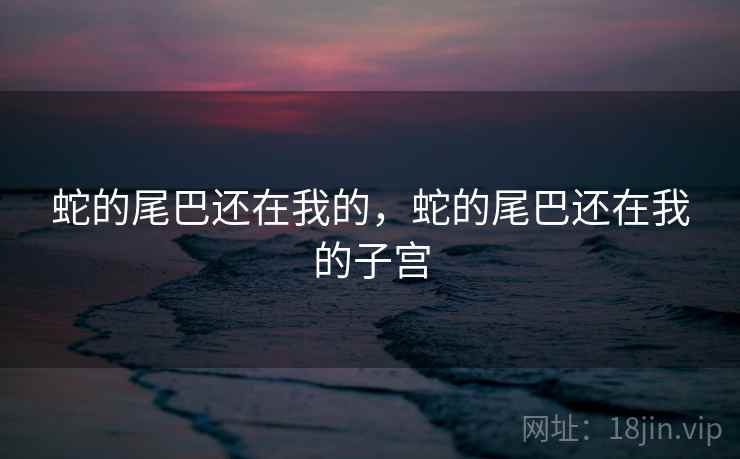 蛇的尾巴还在我的，蛇的尾巴还在我的子宫