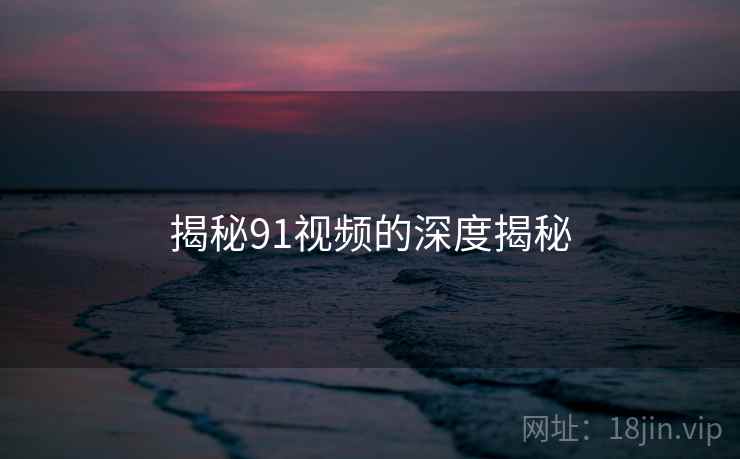 揭秘91视频的深度揭秘 揭秘91视频的深度揭秘