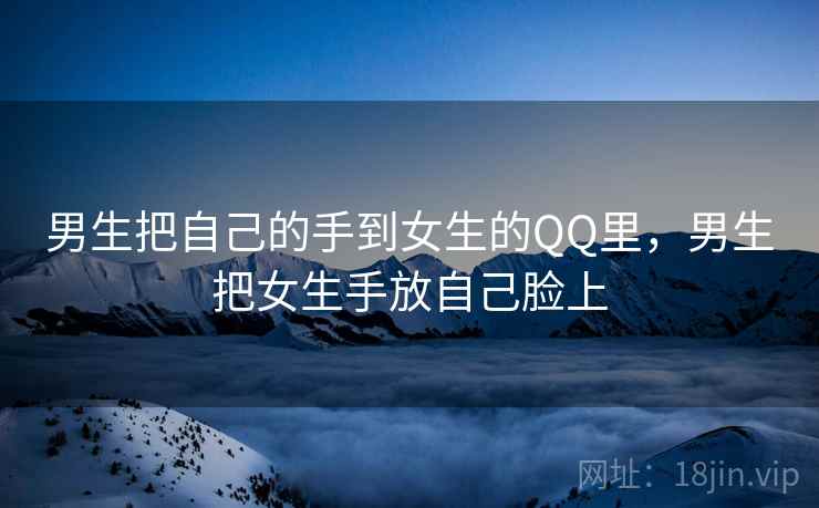 男生把自己的手到女生的QQ里,男生把女生手放自己脸上 男生把自己的手到女生的QQ里,男生把女生手放自己脸上