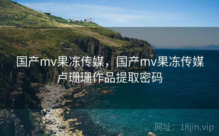 国产mv果冻传媒,国产mv果冻传媒卢珊珊作品提取密码 国产mv果冻传媒,国产mv果冻传媒卢珊珊作品提取密码