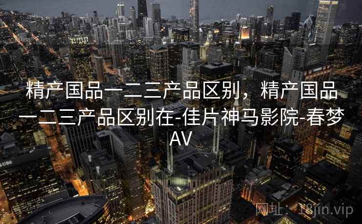 精产国品一二三产品区别,精产国品一二三产品区别在-佳片神马影院-春梦AV 精产国品一二三产品区别,精产国品一二三产品区别在-佳片神马影院-春梦AV