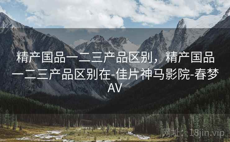 精产国品一二三产品区别，精产国品一二三产品区别在-佳片神马影院-春梦AV