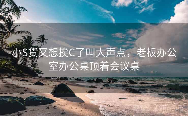 小S货又想挨C了叫大声点,老板办公室办公桌顶着会议桌 小S货又想挨C了叫大声点,老板办公室办公桌顶着会议桌
