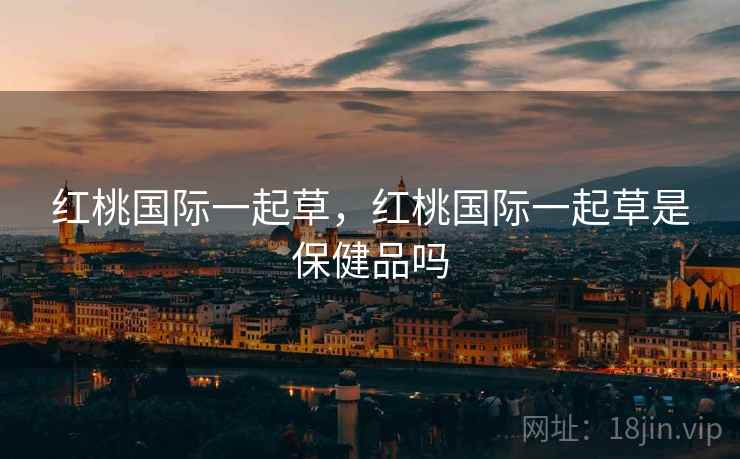 红桃国际一起草,红桃国际一起草是保健品吗 红桃国际一起草,红桃国际一起草是保健品吗