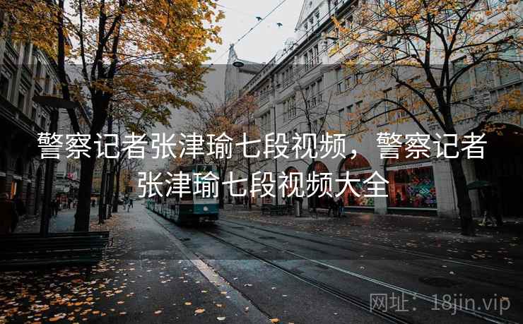 警察记者张津瑜七段视频,警察记者张津瑜七段视频大全