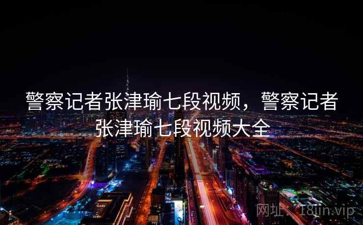 警察记者张津瑜七段视频,警察记者张津瑜七段视频大全 警察记者张津瑜七段视频,警察记者张津瑜七段视频大全