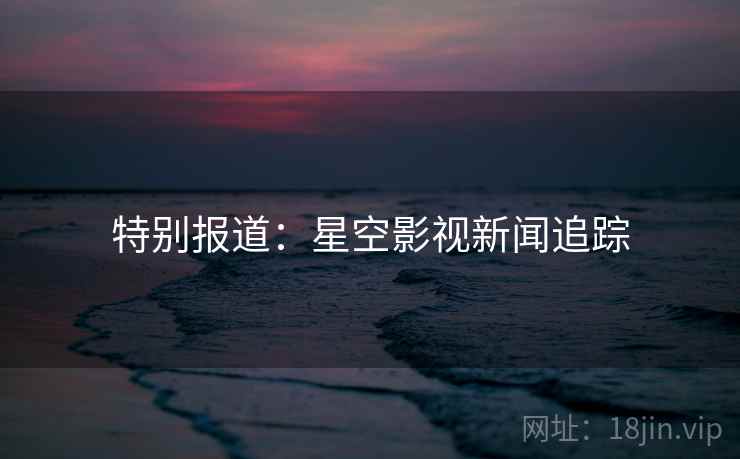 特别报道:星空影视新闻追踪 特别报道:星空影视新闻追踪