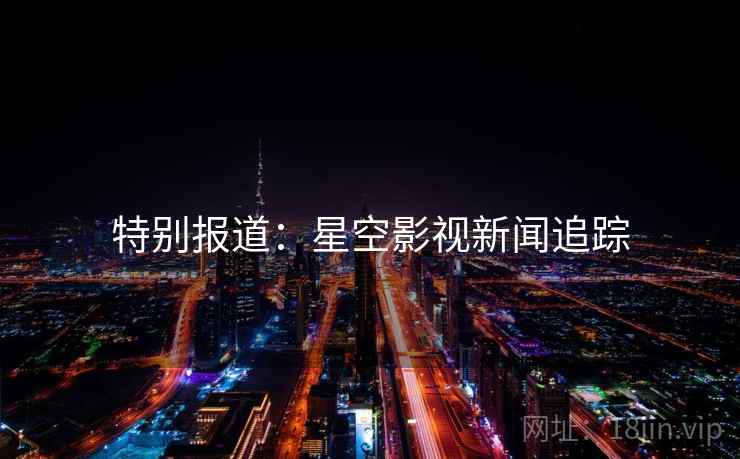 特别报道：星空影视新闻追踪