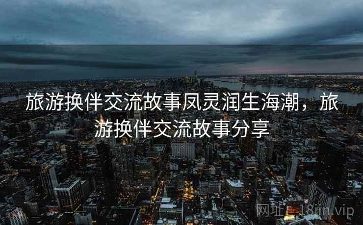 旅游换伴交流故事凤灵润生海潮,旅游换伴交流故事分享