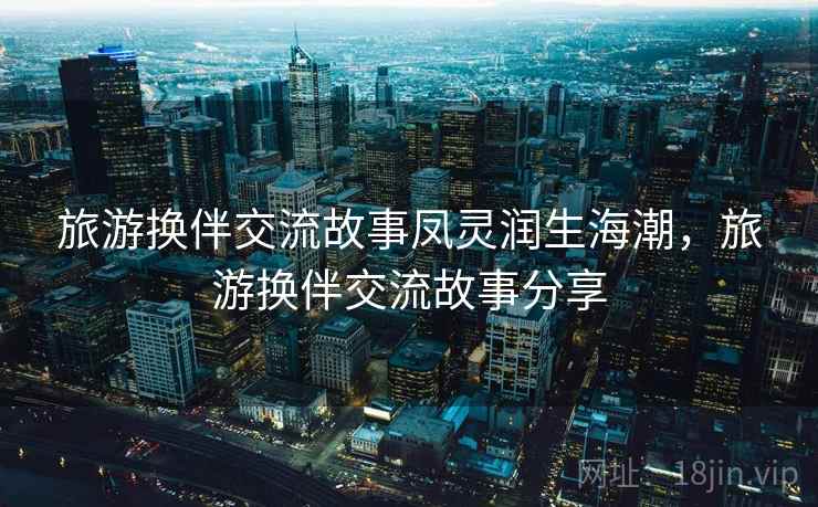 旅游换伴交流故事凤灵润生海潮,旅游换伴交流故事分享 旅游换伴交流故事凤灵润生海潮,旅游换伴交流故事分享