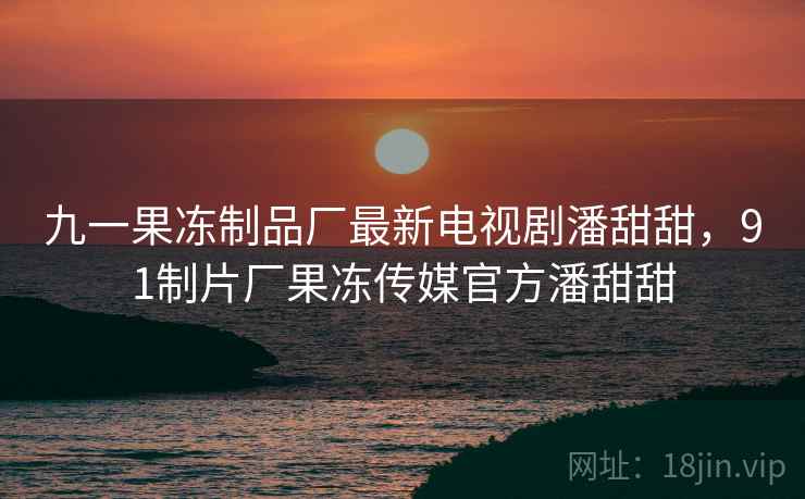九一果冻制品厂最新电视剧潘甜甜,91制片厂果冻传媒官方潘甜甜 九一果冻制品厂最新电视剧潘甜甜,91制片厂果冻传媒官方潘甜甜