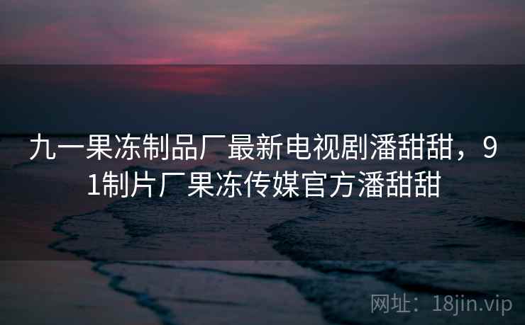 九一果冻制品厂最新电视剧潘甜甜,91制片厂果冻传媒官方潘甜甜 九一果冻制品厂最新电视剧潘甜甜,91制片厂果冻传媒官方潘甜甜