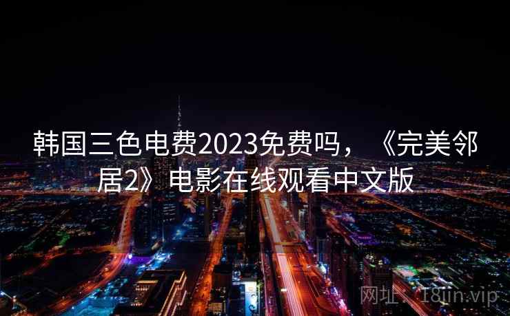 韩国三色电费2023免费吗,《完美邻居2》电影在线观看中文版 韩国三色电费2023免费吗,《完美邻居2》电影在线观看中文版